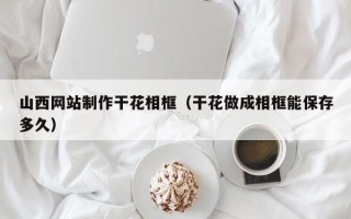 垦利山西网站制作干花相框（干花做成相框能保存多久）